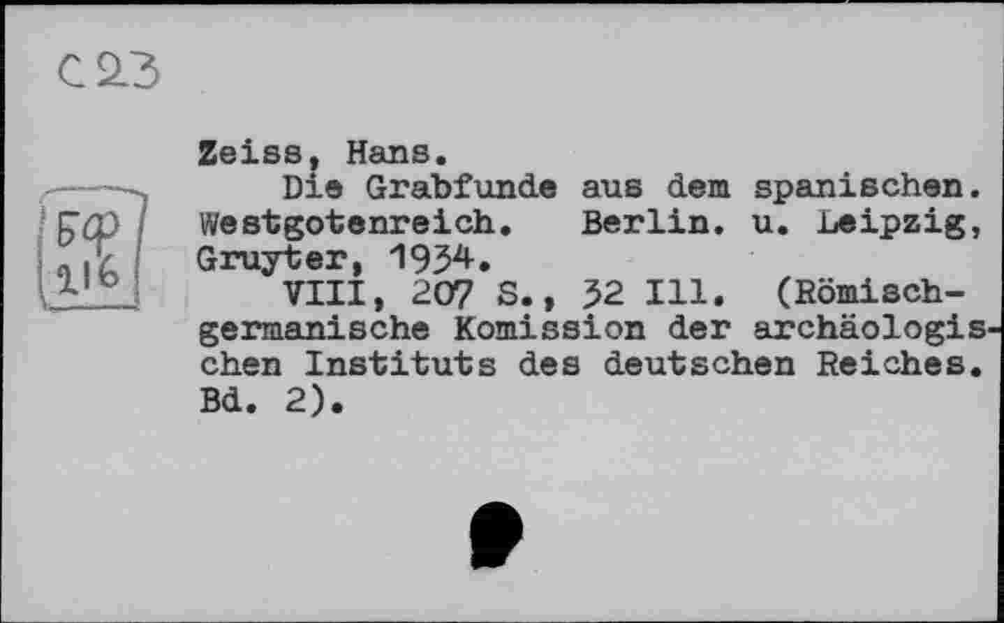 ﻿С 23
Zeiss, Hans.
Die Grabfunde aus dem spanischen. Westgotenreich. Berlin, u. Leipzig, Gruyter, 1934.
VIII, 207 S., 32 Ill. (Römischgermanische Remission der archäologiS' chen Instituts des deutschen Reiches. Bd. 2).